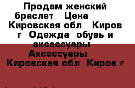 Продам женский браслет › Цена ­ 150 - Кировская обл., Киров г. Одежда, обувь и аксессуары » Аксессуары   . Кировская обл.,Киров г.